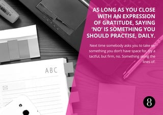 8
As long as you close
with an expression
of gratitude, saying
‘no’ is something you
should practise, daily.
Next time somebody asks you to take on
something you don’t have space for, try a
tactful, but firm, no. Something along the
lines of:
 