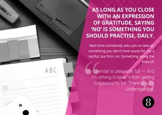 8
As long as you close
with an expression
of gratitude, saying
‘no’ is something you
should practise, daily.
Next time somebody asks you to take on
something you don’t have space for, try a
tactful, but firm, no. Something along the
lines of:
My calendar is pleasantly full — and
I’m striving to keep it from getting
(un)pleasantly full. Thank you for
understanding.
 