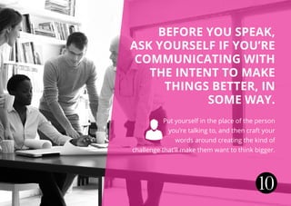 Before you speak,
ask yourself if you’re
communicating with
the intent to make
things better, in
some way.
 Put yourself in the place of the person
you’re talking to, and then craft your
words around creating the kind of
challenge that’ll make them want to think bigger.
10
 