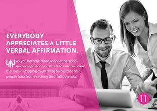 Everybody
appreciates a little
verbal affirmation.
As you become more adept at personal
encouragement, you’ll start to see the power
that lies in stripping away those forces that hold
people back from reaching their full potential.
11
 