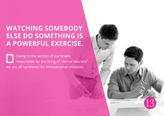 Watching somebody
else do something is
a powerful exercise.
Owing to the section of our brains
responsible for the firing of “mirror neurons”,
we are all hardwired for interpersonal imitation.
13
 