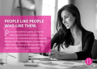 People like people
who like them.
Uncover common points of interest;
seize opportunities to express your
admiration of innovative work or interesting
lifestyle choices; and practice conversational
styles that leave people feeling admired,
inspired, enlightened, or entertained.
15
 