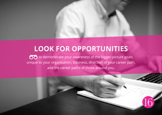 Look for opportunities
to demonstrate your awareness of the bigger-picture goals
unique to your organisation, business, direction of your career path,
and the career paths of those around you.
16
 