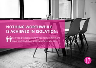 Nothing worthwhile
is achieved in isolation.
Exercise gratitude; ask for help; freely compliment
great work and share credit whenever you can.
17
 