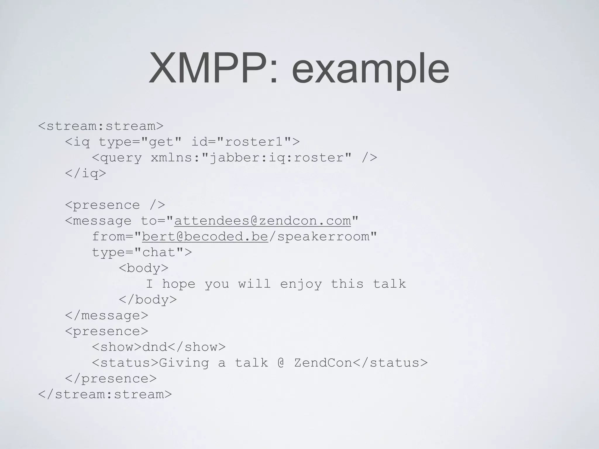 XMPP: example
<stream:stream>
   <iq type="get" id="roster1">
      <query xmlns:"jabber:iq:roster" />
   </iq>

   <presence />
   <message to="attendees@zendcon.com"
      from="bert@becoded.be/speakerroom"
      type="chat">
          <body>
             I hope you will enjoy this talk
          </body>
   </message>
   <presence>
      <show>dnd</show>
      <status>Giving a talk @ ZendCon</status>
   </presence>
</stream:stream>
 