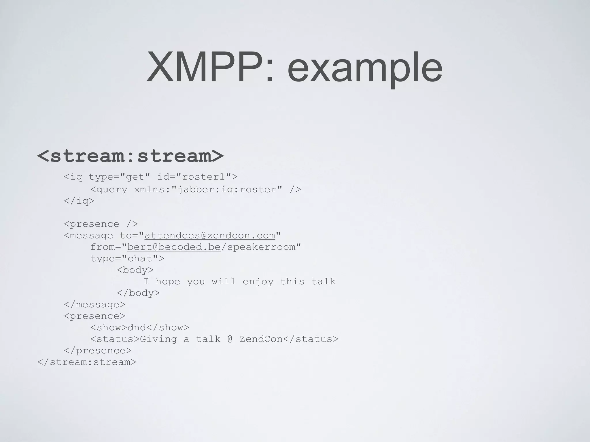 XMPP: example
<stream:stream>
    <iq type="get" id="roster1">
        <query xmlns:"jabber:iq:roster" />
    </iq>

    <presence />
    <message to="attendees@zendcon.com"
         from="bert@becoded.be/speakerroom"
         type="chat">
             <body>
                  I hope you will enjoy this talk
             </body>
    </message>
    <presence>
         <show>dnd</show>
         <status>Giving a talk @ ZendCon</status>
    </presence>
</stream:stream>
 