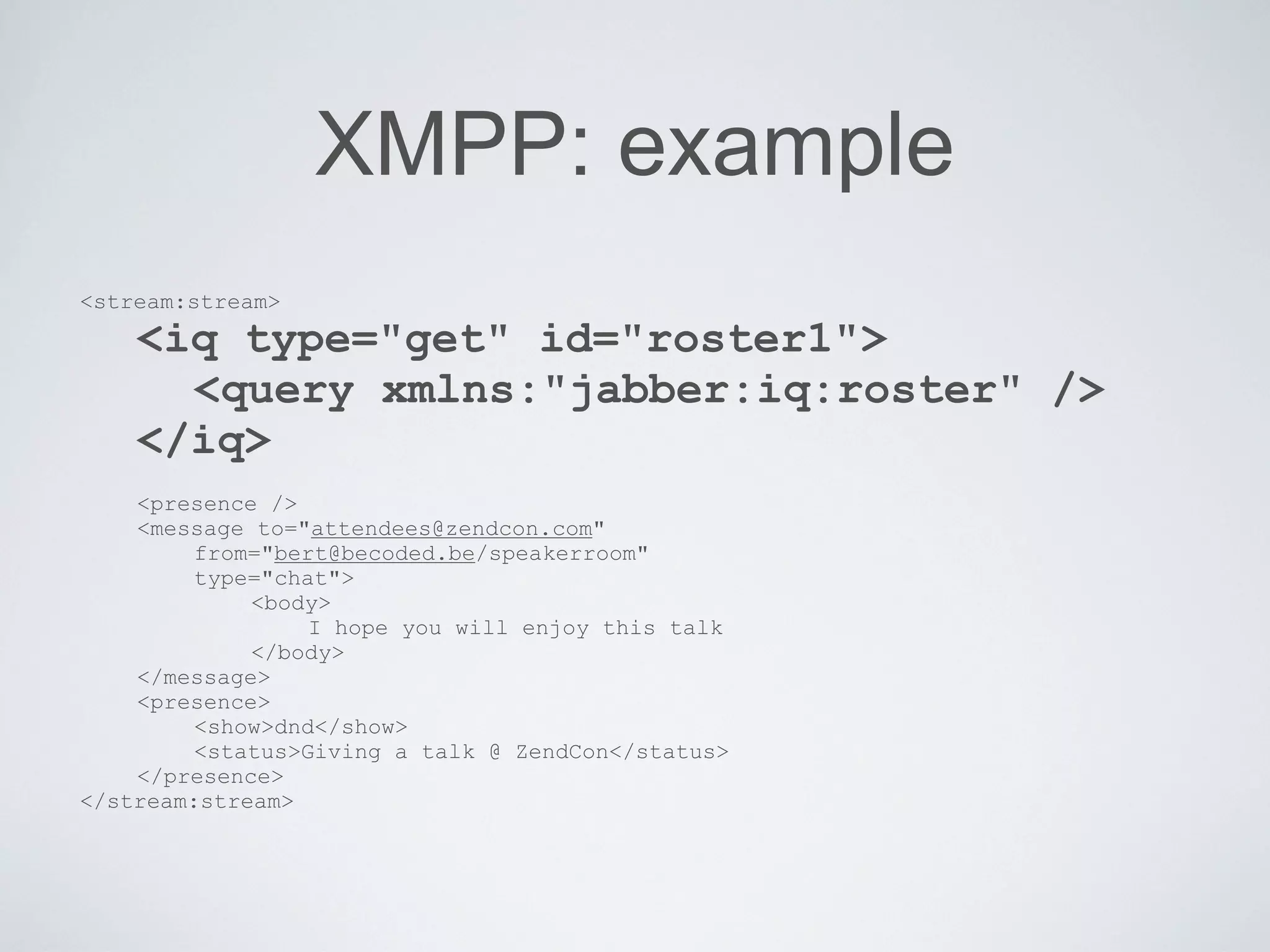 XMPP: example
<stream:stream>
    <iq type="get" id="roster1">
      <query xmlns:"jabber:iq:roster" />
    </iq>
    <presence />
    <message to="attendees@zendcon.com"
         from="bert@becoded.be/speakerroom"
         type="chat">
             <body>
                  I hope you will enjoy this talk
             </body>
    </message>
    <presence>
         <show>dnd</show>
         <status>Giving a talk @ ZendCon</status>
    </presence>
</stream:stream>
 