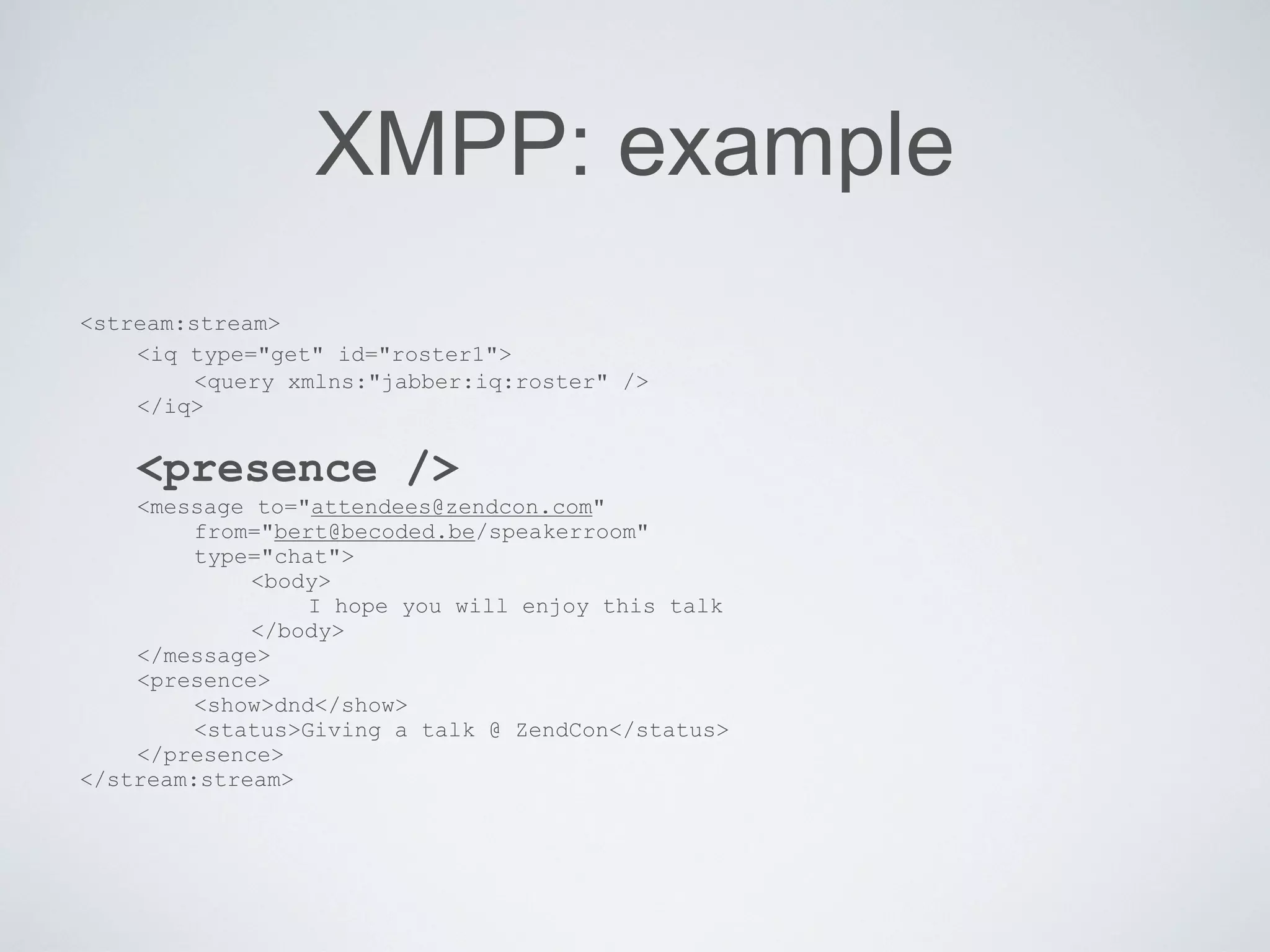 XMPP: example
<stream:stream>
    <iq type="get" id="roster1">
         <query xmlns:"jabber:iq:roster" />
    </iq>


    <presence />
    <message to="attendees@zendcon.com"
         from="bert@becoded.be/speakerroom"
         type="chat">
             <body>
                  I hope you will enjoy this talk
             </body>
    </message>
    <presence>
         <show>dnd</show>
         <status>Giving a talk @ ZendCon</status>
    </presence>
</stream:stream>
 
