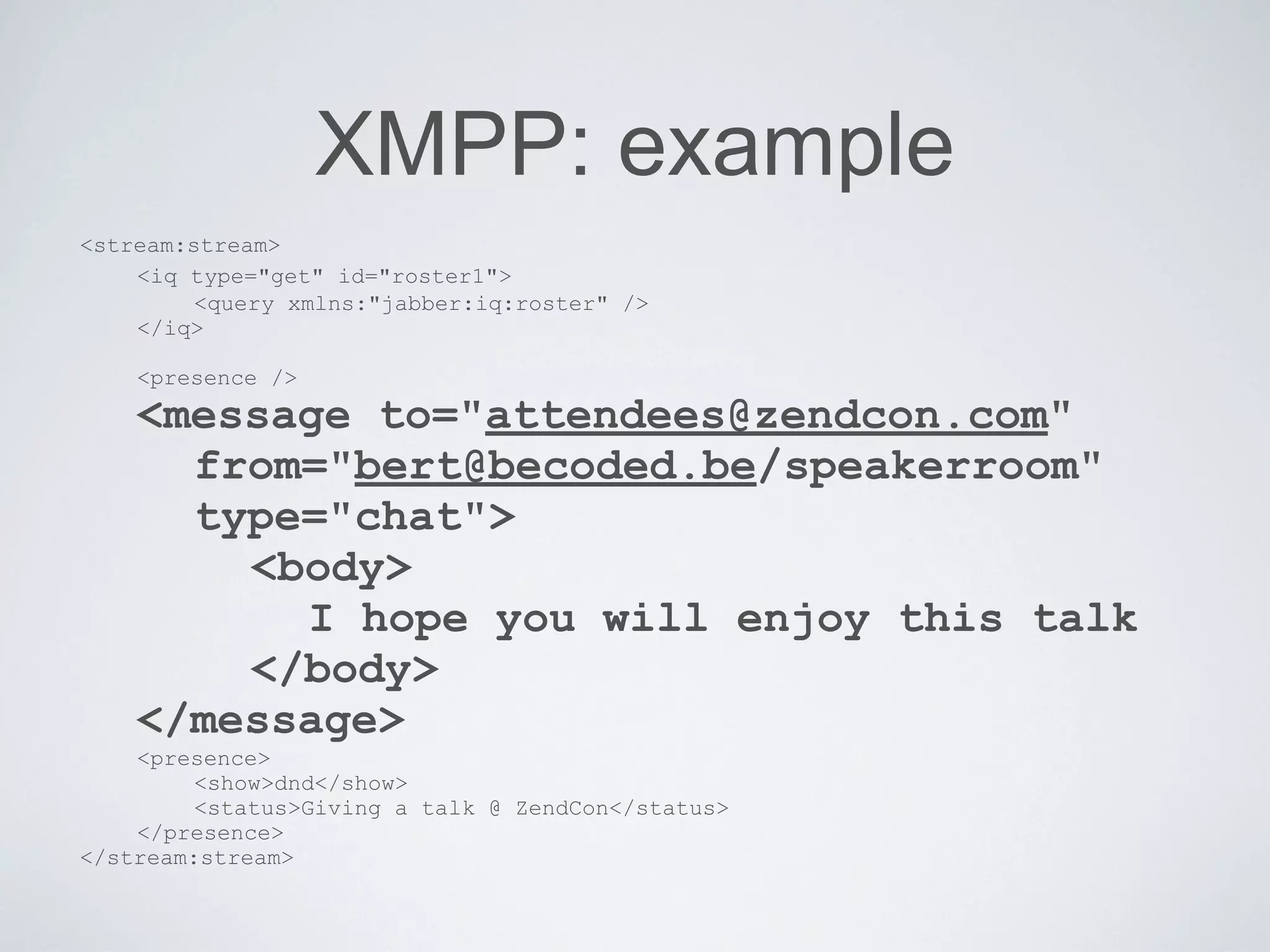 XMPP: example
<stream:stream>
    <iq type="get" id="roster1">
         <query xmlns:"jabber:iq:roster" />
    </iq>

    <presence />
    <message to="attendees@zendcon.com"
      from="bert@becoded.be/speakerroom"
      type="chat">
        <body>
          I hope you will enjoy this talk
        </body>
    </message>
    <presence>
         <show>dnd</show>
         <status>Giving a talk @ ZendCon</status>
    </presence>
</stream:stream>
 