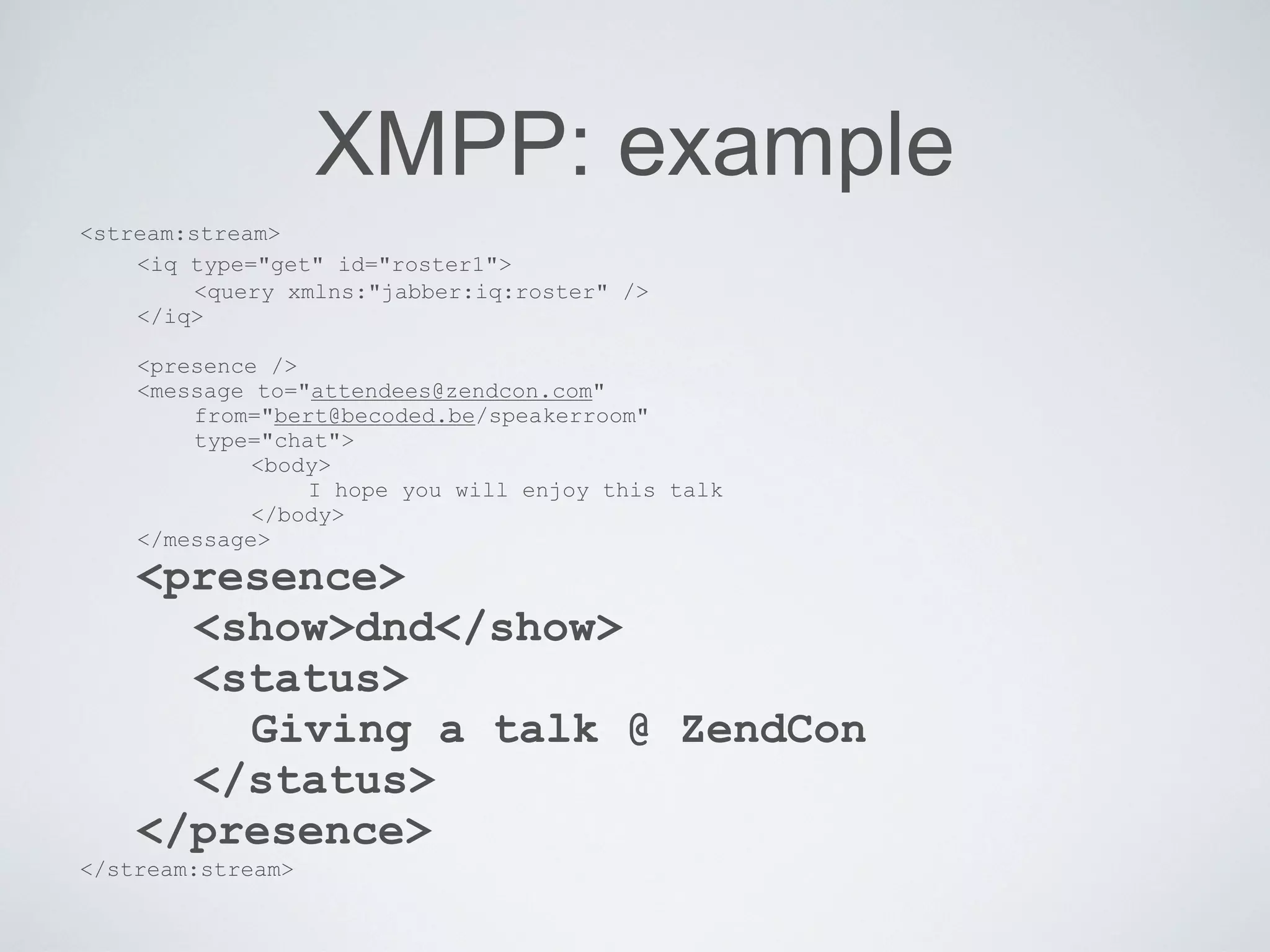 XMPP: example
<stream:stream>
    <iq type="get" id="roster1">
         <query xmlns:"jabber:iq:roster" />
    </iq>

    <presence />
    <message to="attendees@zendcon.com"
        from="bert@becoded.be/speakerroom"
        type="chat">
             <body>
                 I hope you will enjoy this talk
             </body>
    </message>
    <presence>
      <show>dnd</show>
      <status>
        Giving a talk @ ZendCon
      </status>
    </presence>
</stream:stream>
 