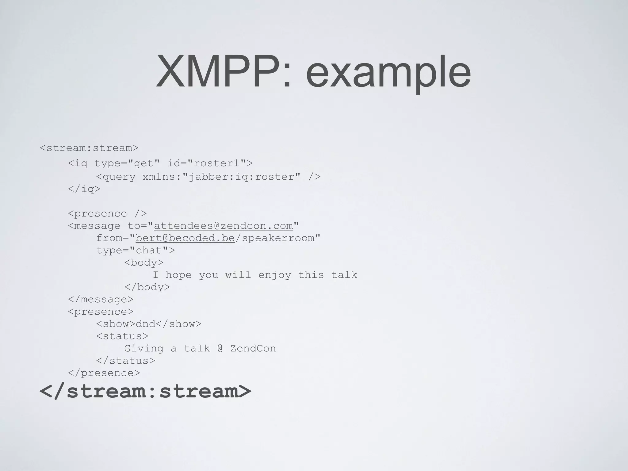 XMPP: example
<stream:stream>
    <iq type="get" id="roster1">
         <query xmlns:"jabber:iq:roster" />
    </iq>

    <presence />
    <message to="attendees@zendcon.com"
        from="bert@becoded.be/speakerroom"
        type="chat">
             <body>
                 I hope you will enjoy this talk
             </body>
    </message>
    <presence>
        <show>dnd</show>
        <status>
             Giving a talk @ ZendCon
        </status>
    </presence>
</stream:stream>
 