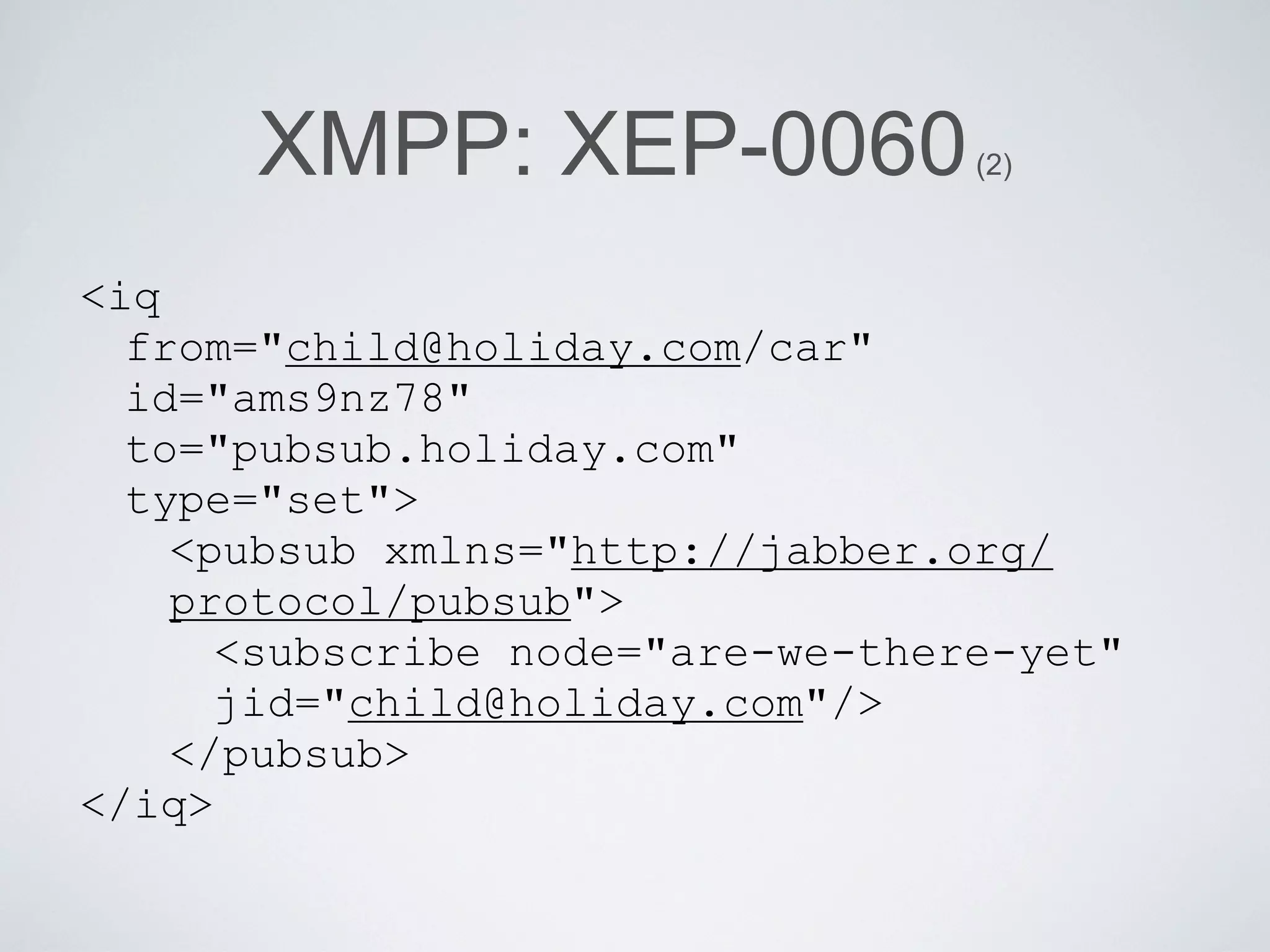 XMPP: XEP-0060              (2)



<iq
  from="child@holiday.com/car"
  id="ams9nz78"
  to="pubsub.holiday.com"
  type="set">
    <pubsub xmlns="http://jabber.org/
    protocol/pubsub">
      <subscribe node="are-we-there-yet"
      jid="child@holiday.com"/>
    </pubsub>
</iq>
 