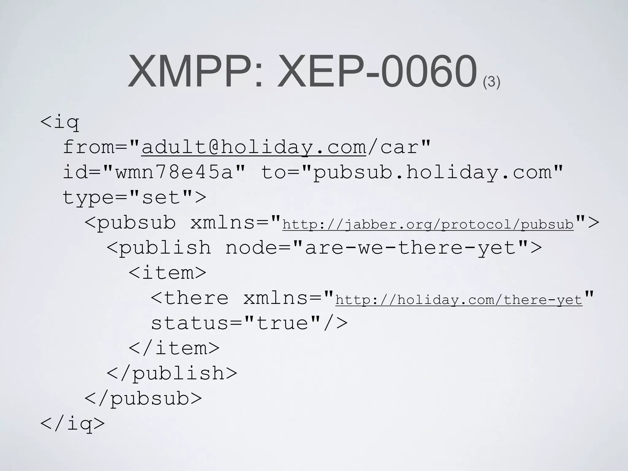 XMPP: XEP-0060                    (3)

<iq
  from="adult@holiday.com/car"
  id="wmn78e45a" to="pubsub.holiday.com"
  type="set">
    <pubsub xmlns="http://jabber.org/protocol/pubsub">
      <publish node="are-we-there-yet">
        <item>
          <there xmlns="http://holiday.com/there-yet"
          status="true"/>
        </item>
      </publish>
    </pubsub>
</iq>
 
