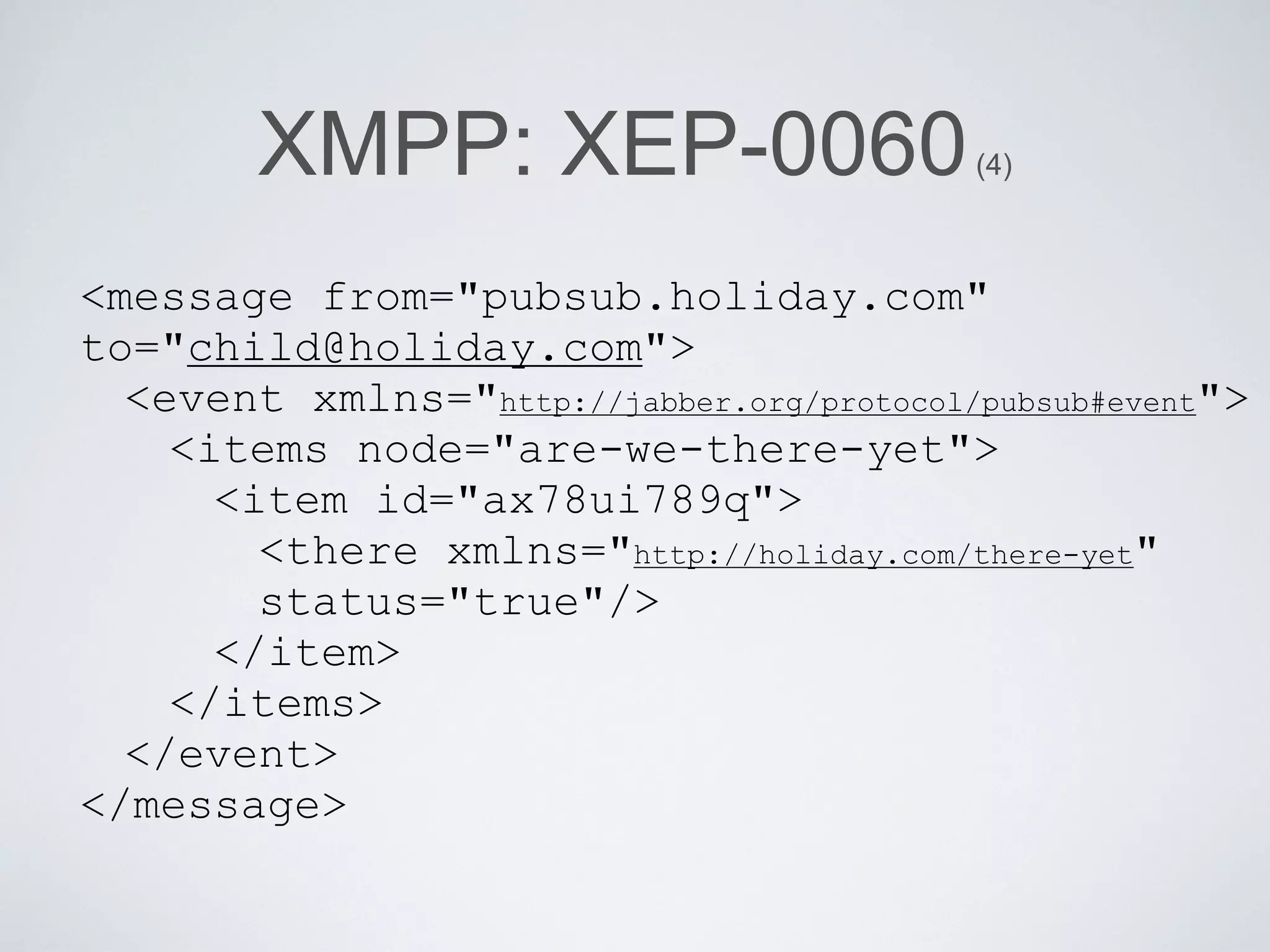 XMPP: XEP-0060                     (4)



<message from="pubsub.holiday.com"
to="child@holiday.com">
  <event xmlns="http://jabber.org/protocol/pubsub#event">
    <items node="are-we-there-yet">
      <item id="ax78ui789q">
        <there xmlns="http://holiday.com/there-yet"
        status="true"/>
      </item>
    </items>
  </event>
</message>
 