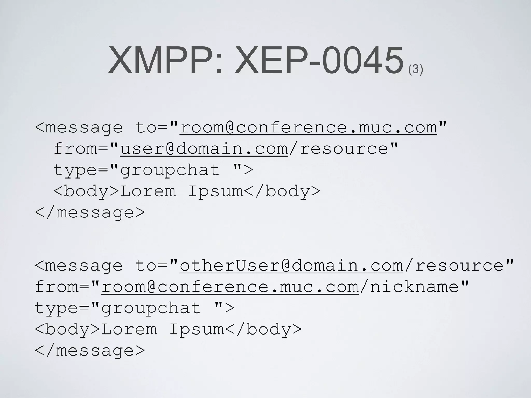 XMPP: XEP-0045             (3)



<message to="room@conference.muc.com"
  from="user@domain.com/resource"
  type="groupchat ">
  <body>Lorem Ipsum</body>
</message>

<message to="otherUser@domain.com/resource"
from="room@conference.muc.com/nickname"
type="groupchat ">
<body>Lorem Ipsum</body>
</message>
 