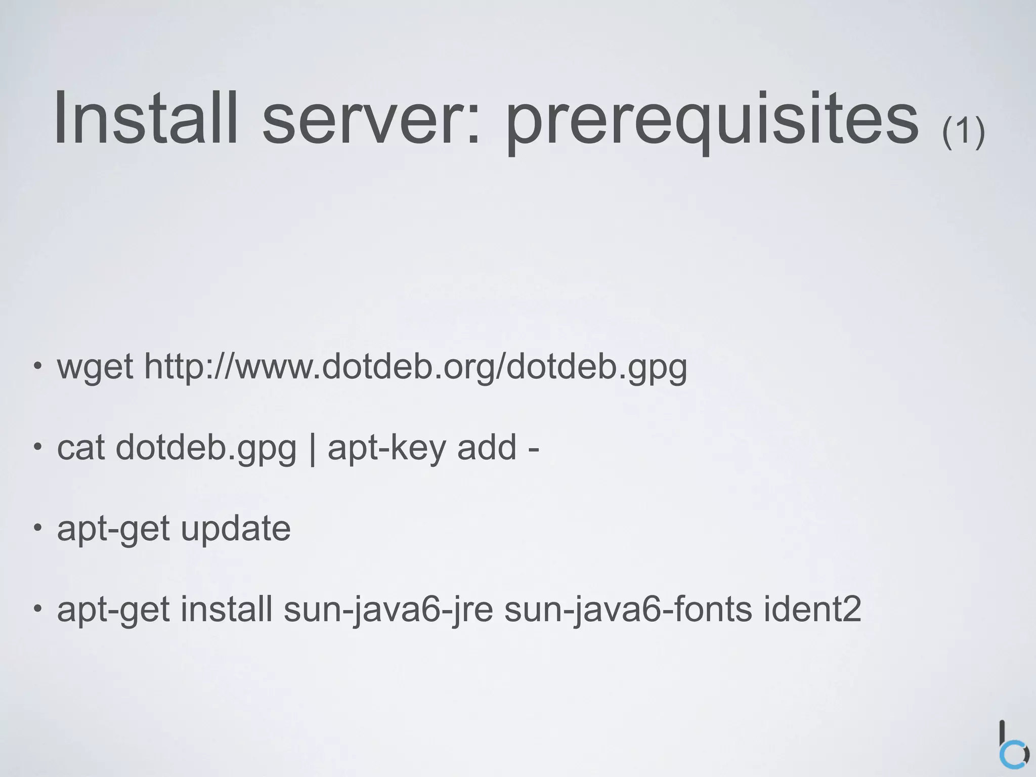 Install server: prerequisites (1)


•   wget http://www.dotdeb.org/dotdeb.gpg

•   cat dotdeb.gpg | apt-key add -

•   apt-get update

•   apt-get install sun-java6-jre sun-java6-fonts ident2
 