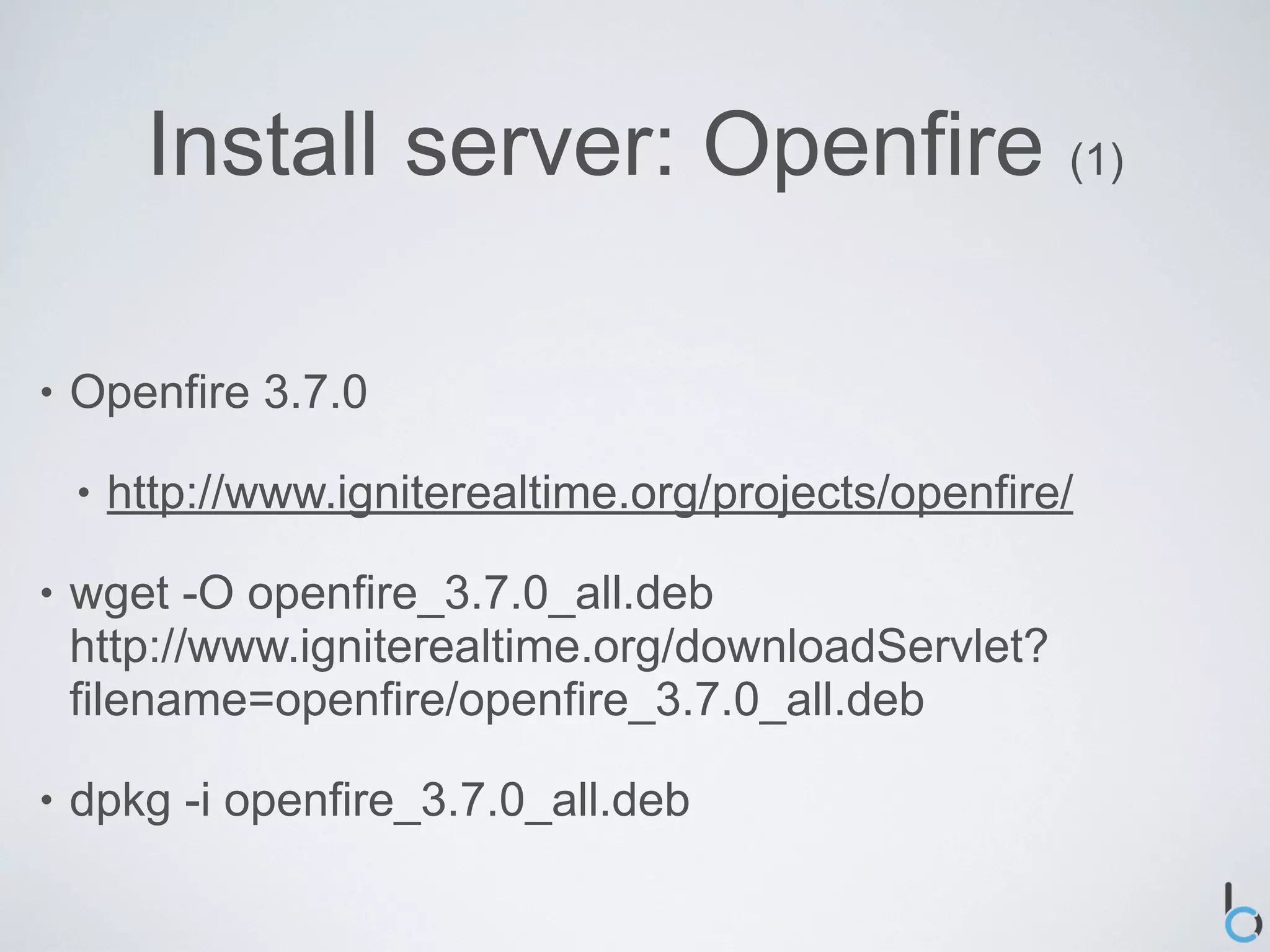 Install server: Openfire (1)

•   Openfire 3.7.0

    •   http://www.igniterealtime.org/projects/openfire/

•   wget -O openfire_3.7.0_all.deb
    http://www.igniterealtime.org/downloadServlet?
    filename=openfire/openfire_3.7.0_all.deb

•   dpkg -i openfire_3.7.0_all.deb
 