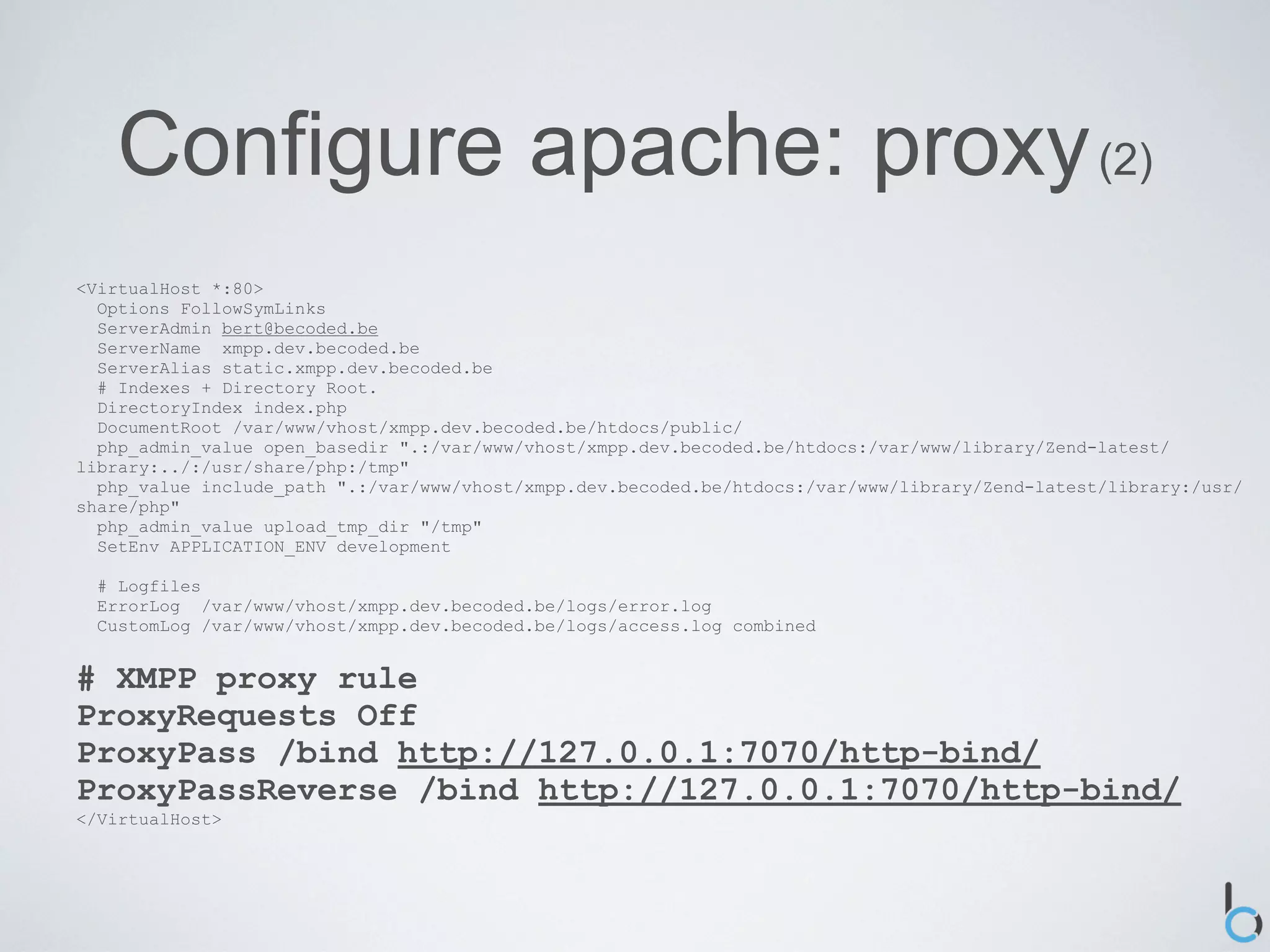 Configure apache: proxy (2)
<VirtualHost *:80>
  Options FollowSymLinks
  ServerAdmin bert@becoded.be
  ServerName xmpp.dev.becoded.be
  ServerAlias static.xmpp.dev.becoded.be
  # Indexes + Directory Root.
  DirectoryIndex index.php
  DocumentRoot /var/www/vhost/xmpp.dev.becoded.be/htdocs/public/
  php_admin_value open_basedir ".:/var/www/vhost/xmpp.dev.becoded.be/htdocs:/var/www/library/Zend-latest/
library:../:/usr/share/php:/tmp"
  php_value include_path ".:/var/www/vhost/xmpp.dev.becoded.be/htdocs:/var/www/library/Zend-latest/library:/usr/
share/php"
  php_admin_value upload_tmp_dir "/tmp"
  SetEnv APPLICATION_ENV development

  # Logfiles
  ErrorLog /var/www/vhost/xmpp.dev.becoded.be/logs/error.log
  CustomLog /var/www/vhost/xmpp.dev.becoded.be/logs/access.log combined


# XMPP proxy rule
ProxyRequests Off
ProxyPass /bind http://127.0.0.1:7070/http-bind/
ProxyPassReverse /bind http://127.0.0.1:7070/http-bind/
</VirtualHost>
 