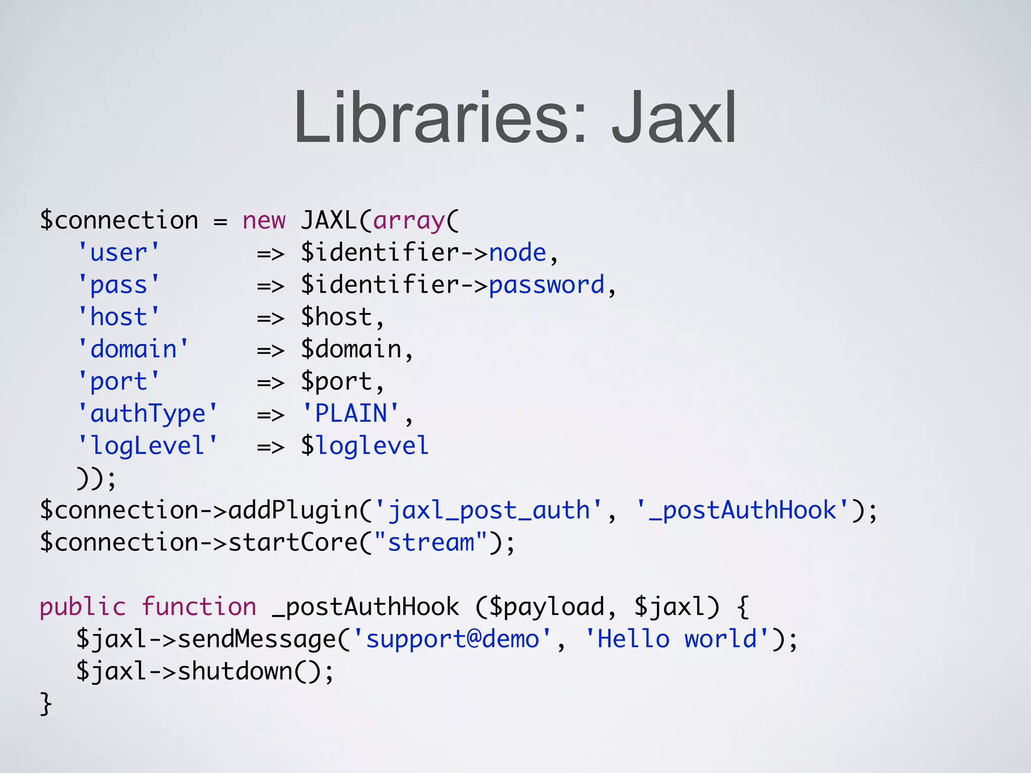 Libraries: Jaxl
$connection = new JAXL(array(
	 'user'	 	 	 => $identifier->node,
	 'pass'	 	 	 => $identifier->password,
  'host' 	 	 => $host,
          	
  'domain' 		 => $domain,
	 'port' 	 	 => $port,
          	
	 'authType'	 => 'PLAIN',
	 'logLevel'	 => $loglevel
	 ));
$connection->addPlugin('jaxl_post_auth', '_postAuthHook');
$connection->startCore("stream");

public function _postAuthHook ($payload, $jaxl) {
  $jaxl->sendMessage('support@demo', 'Hello world');
  $jaxl->shutdown();
}
 