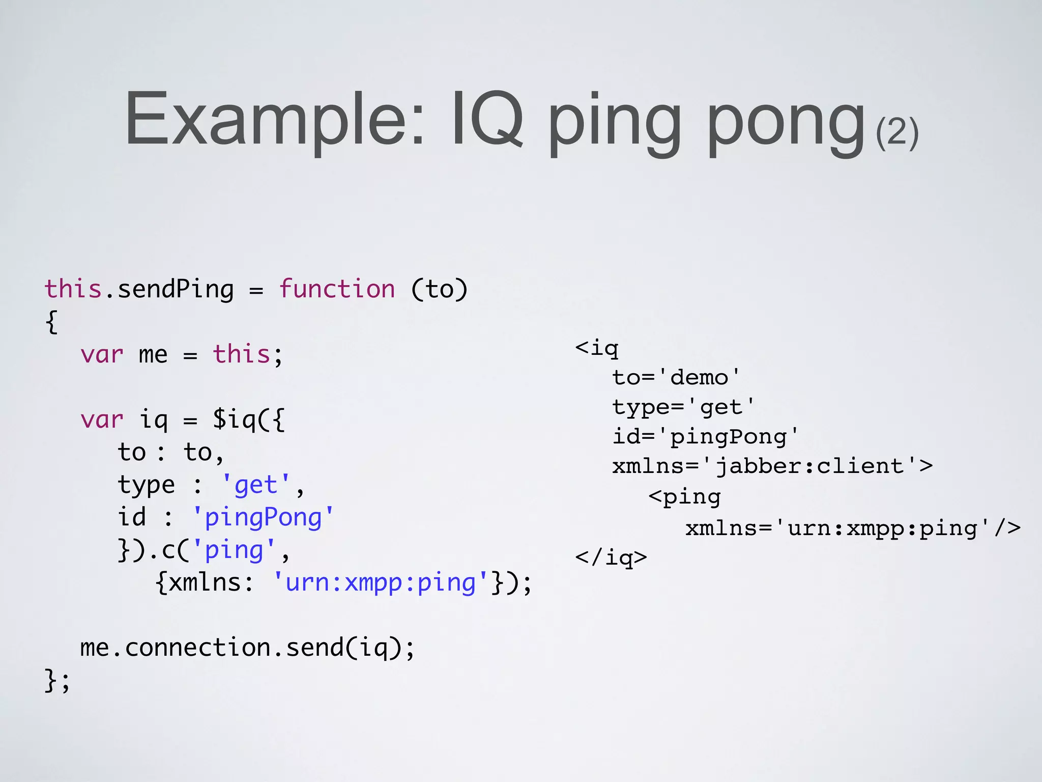 Example: IQ ping pong (2)

this.sendPing = function (to)
{
	 var me = this;                    <iq
	                                     to='demo'
                                      type='get'
	 var iq = $iq({
                                      id='pingPong'
	 	 to	 to,
       :
                                      xmlns='jabber:client'>
	 	 type : 'get',                     	 <ping
	 	 id : 'pingPong'                        xmlns='urn:xmpp:ping'/>
	 	 }).c('ping',                    </iq>
       {xmlns: 'urn:xmpp:ping'});
	
	 me.connection.send(iq);
};
 