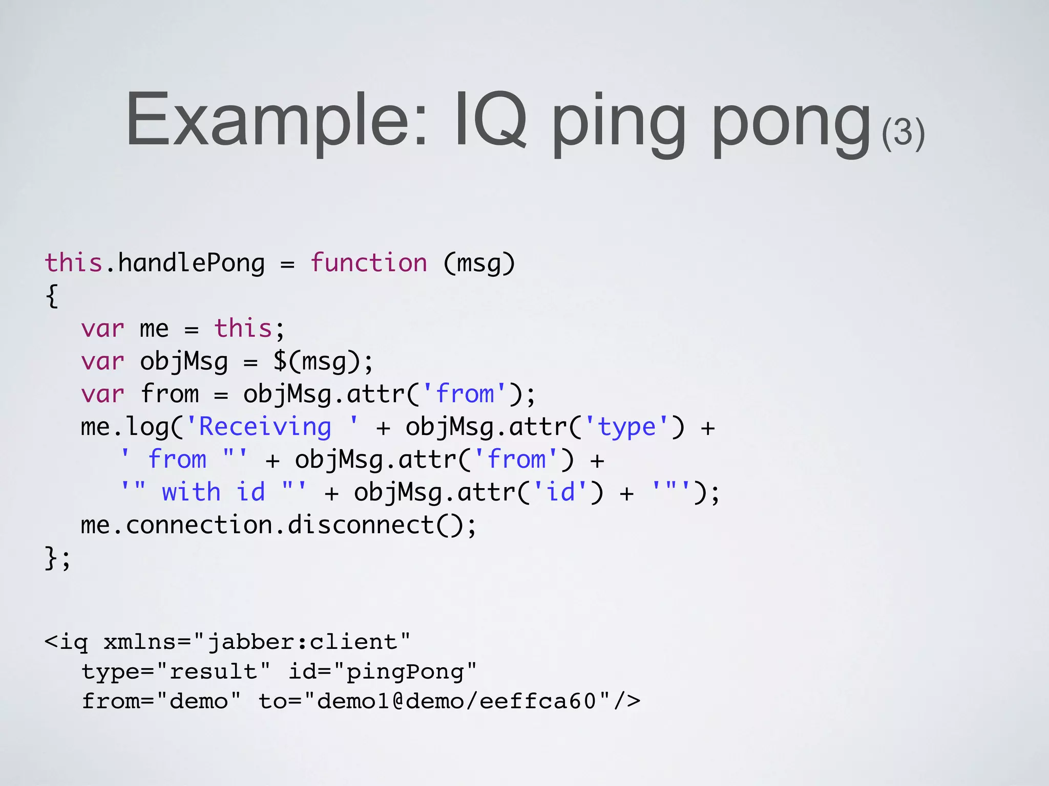 Example: IQ ping pong (3)
this.handlePong = function (msg)
{
	 var me = this;
	 var objMsg = $(msg);
	 var from = objMsg.attr('from');
	 me.log('Receiving ' + objMsg.attr('type') +
	 	 ' from "' + objMsg.attr('from') +
	 	 '" with id "' + objMsg.attr('id') + '"');
	 me.connection.disconnect();
};


<iq xmlns="jabber:client"
  type="result" id="pingPong"
  from="demo" to="demo1@demo/eeffca60"/>
 