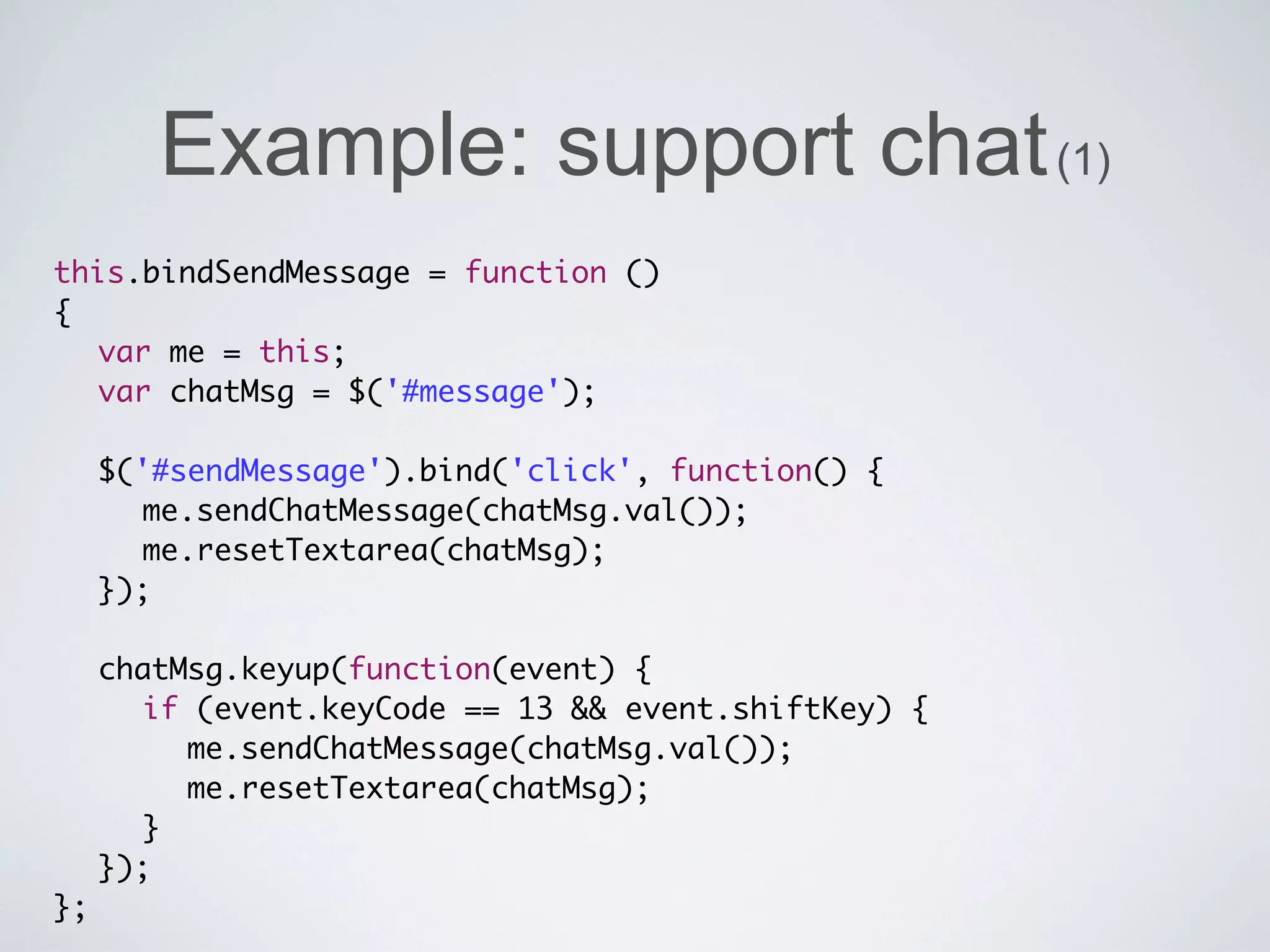 Example: support chat (1)
this.bindSendMessage = function ()
{
	 var me = this;
	 var chatMsg = $('#message');
	 	
	 $('#sendMessage').bind('click', function() {
	 	 me.sendChatMessage(chatMsg.val());
	 	 me.resetTextarea(chatMsg);
	 });
	 	
	 chatMsg.keyup(function(event) {
	 	 if (event.keyCode == 13 && event.shiftKey) {
	 	 	 me.sendChatMessage(chatMsg.val());
	 	 	 me.resetTextarea(chatMsg);
	 	 }
	 });
};
 