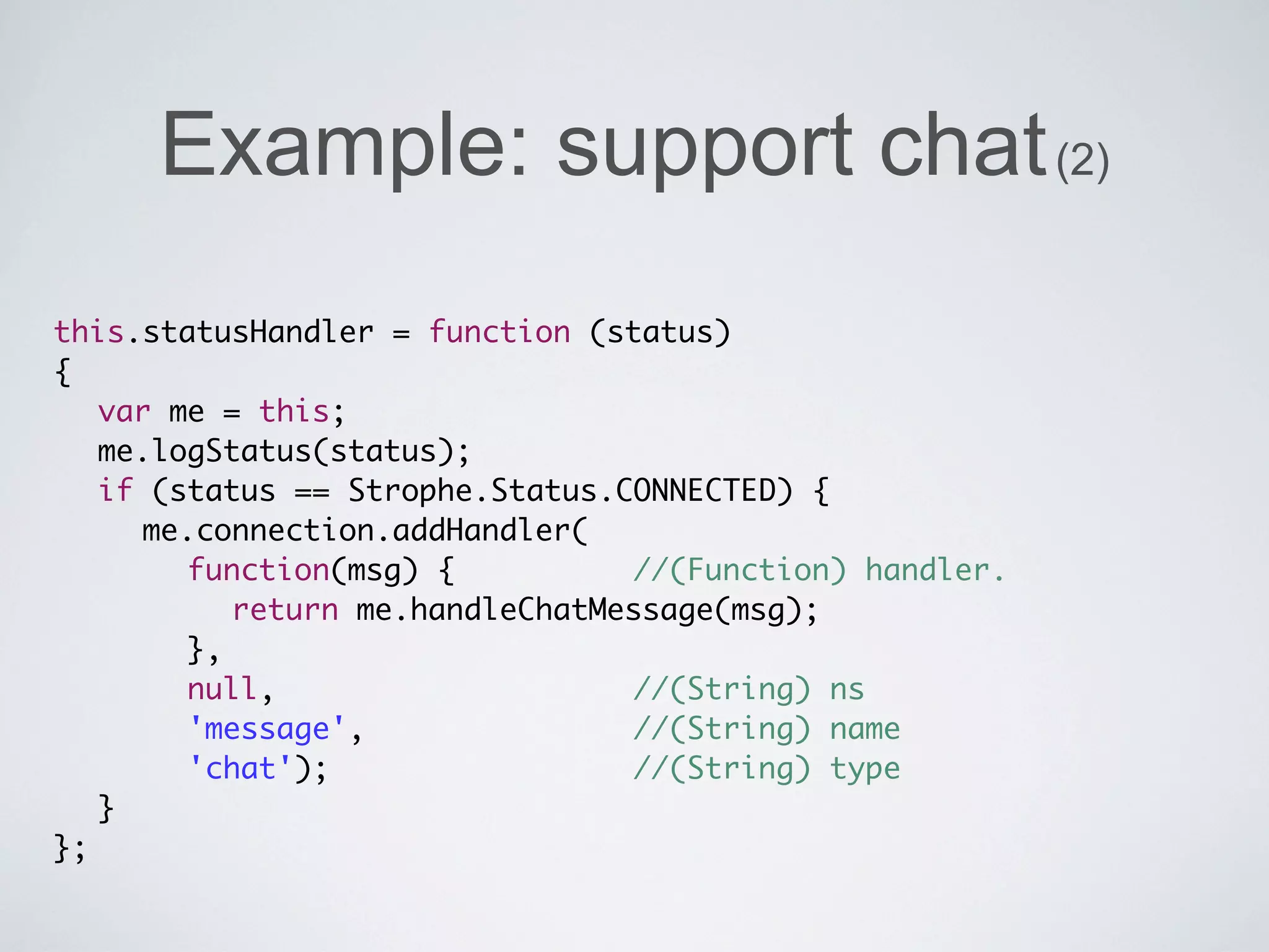 Example: support chat (2)
this.statusHandler = function (status)
{
	 var me = this;
	 me.logStatus(status);
	 if (status == Strophe.Status.CONNECTED) {
	 	 me.connection.addHandler(
	 	 	 function(msg) {	 	 	 	 //(Function) handler.
	 	 	 	 return me.handleChatMessage(msg);
	 	 	 },
	 	 	 null, 	 	 	 	 	 	 	 	 //(String) ns
	 	 	 'message', 	 	 	 	 	 	 //(String) name
	 	 	 'chat'); 		 	 	 	 	 	 //(String) type
	 }
};
 
