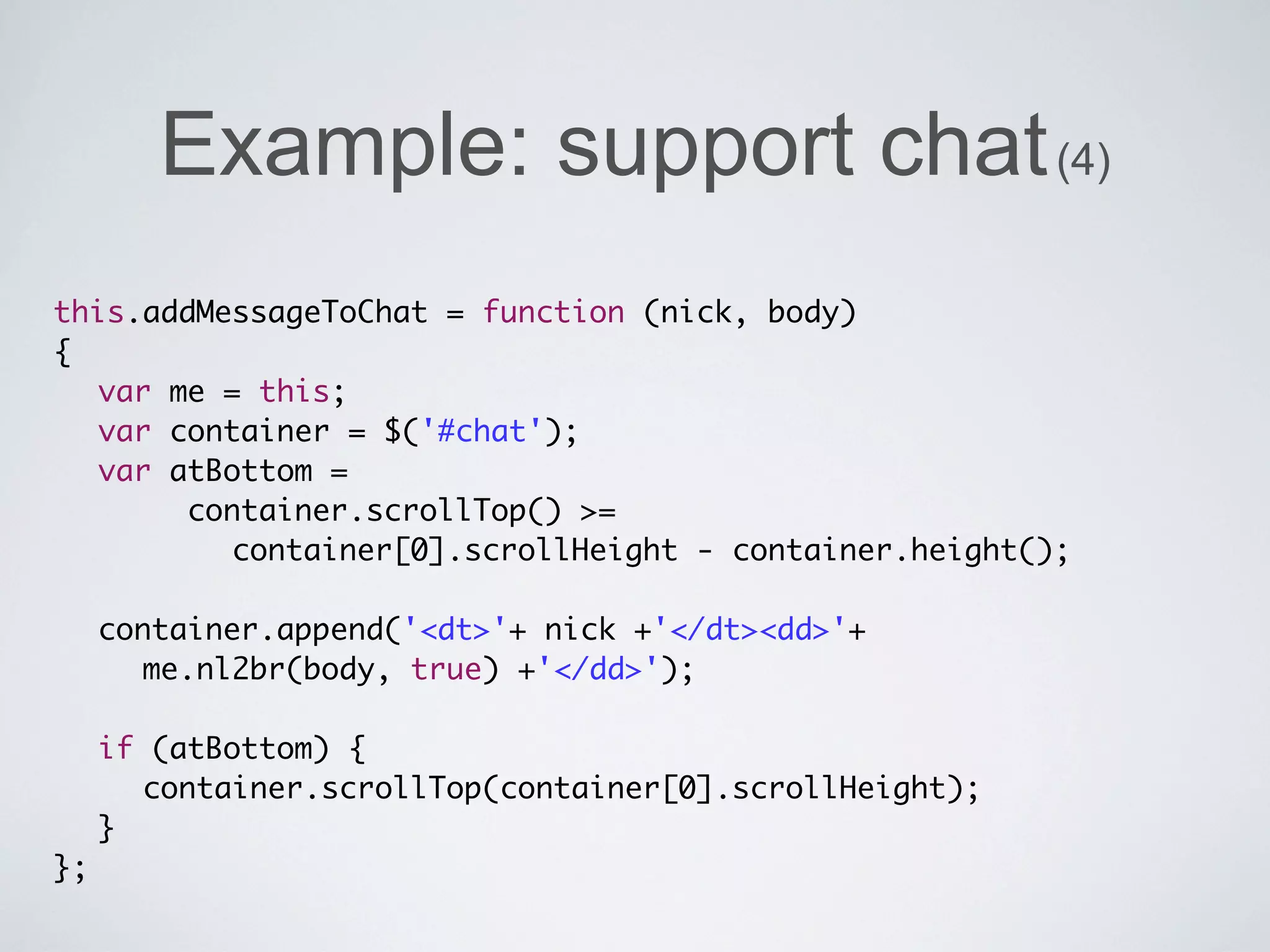 Example: support chat (4)
this.addMessageToChat = function (nick, body)
{
	 var me = this;
	 var container = $('#chat');
	 var atBottom =
       container.scrollTop() >=
          container[0].scrollHeight - container.height();
	 	
	 container.append('<dt>'+ nick +'</dt><dd>'+
     me.nl2br(body, true) +'</dd>');
	 	
	 if (atBottom) {
	 	 container.scrollTop(container[0].scrollHeight);
	 }
};
 