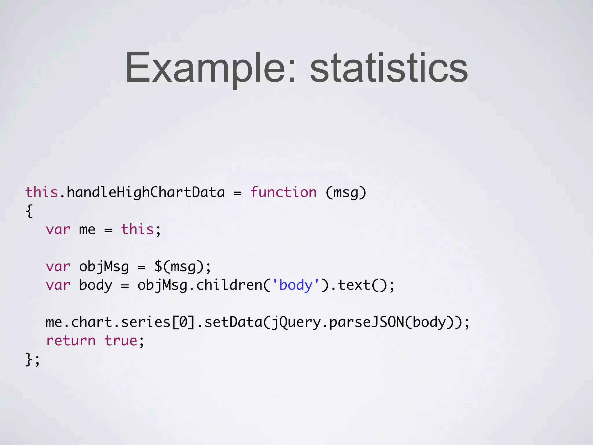 Example: statistics

this.handleHighChartData = function (msg)
{
	 var me = this;
	 	
	 var objMsg = $(msg);
   var body = objMsg.children('body').text();
	 	
	 me.chart.series[0].setData(jQuery.parseJSON(body));
	 return true;
};
 