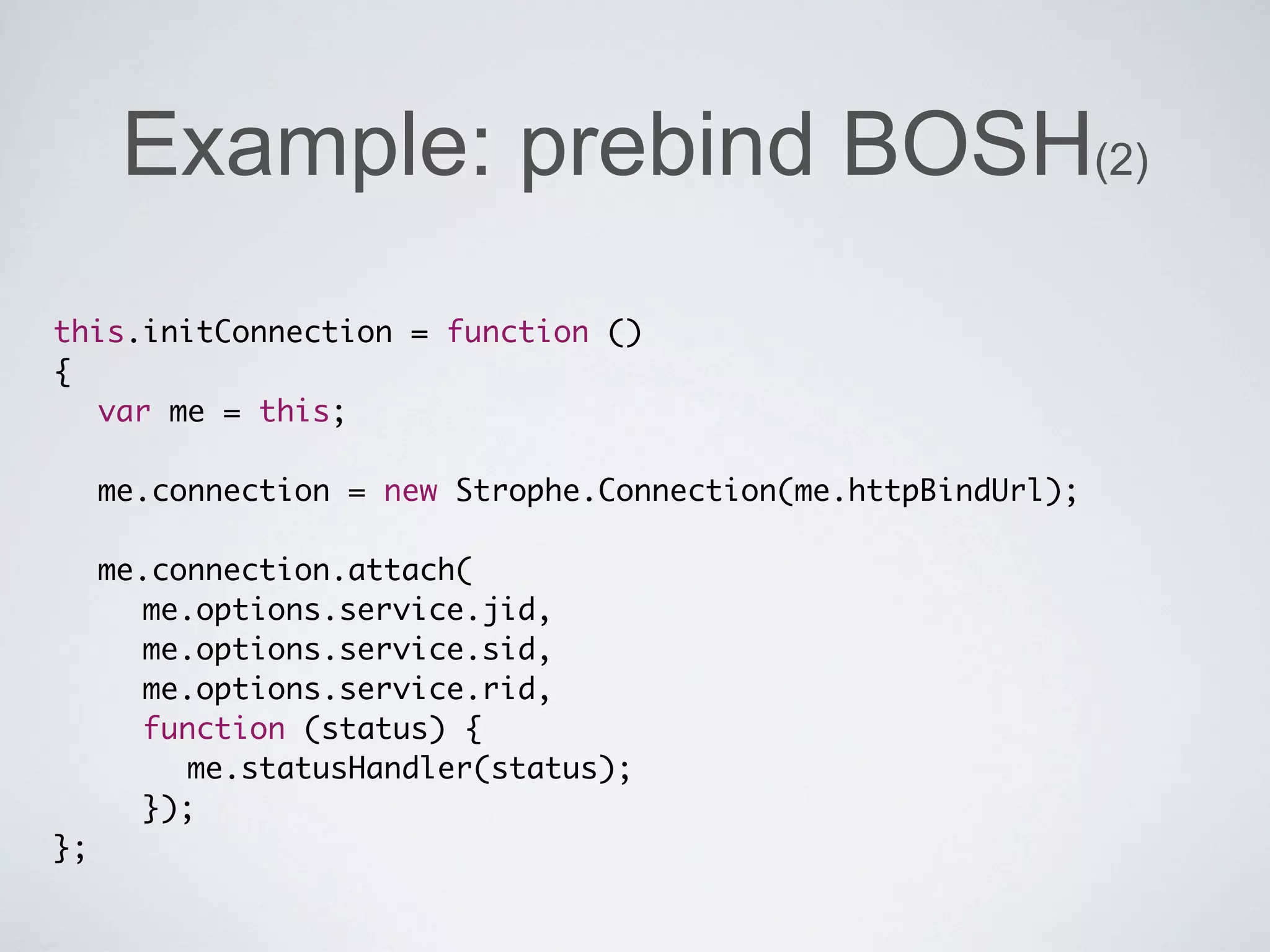 Example: prebind BOSH(2)
this.initConnection = function ()
{
	 var me = this;

	 me.connection = new Strophe.Connection(me.httpBindUrl);
	
	 me.connection.attach(
	 	 me.options.service.jid,
	 	 me.options.service.sid,
	 	 me.options.service.rid,
	 	 function (status) {
	 	 	 me.statusHandler(status);
	 	 });
};
 