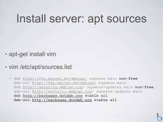 Install server: apt sources

•   apt-get install vim

•   vim /etc/apt/sources.list
    •   deb http://ftp.belnet.be/debian/ squeeze main non-free
        deb-src http://ftp.belnet.be/debian/ squeeze main
        deb http://security.debian.org/ squeeze/updates main non-free
        deb-src http://security.debian.org/ squeeze/updates main
        deb http://packages.dotdeb.org stable all
        deb-src http://packages.dotdeb.org stable all
 