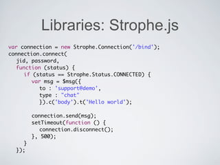 Libraries: Strophe.js
var connection = new Strophe.Connection('/bind');
connection.connect(
	 jid, password,
	 function (status) {
	 	 if (status == Strophe.Status.CONNECTED) {
	 	 	 var msg = $msg({
	 	 	 	 to : 'support@demo',
	 	 	 	 type : "chat"
	 	 	 	 }).c('body').t('Hello world');
	 	 	
	 	 	 connection.send(msg);
	 	 	 setTimeout(function () {
	 	 	 	 connection.disconnect();
	 	 	 }, 500);
	 	 }
	 });
 