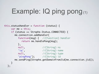 Example: IQ ping pong (1)
this.statusHandler = function (status) {
	 	 var me = this;
	 	 if (status == Strophe.Status.CONNECTED) {
	 	 	 me.connection.addHandler(
	 	 	 	 function(msg) {	 //(Function) handler
	 	 	 	 	 return me.handlePong(msg);
	 	 	 	 },
  	 	 	 null, 	 	 	 	 	 //(String) ns
	 	 	 	 'iq', 	 	 	 	 	 //(String) name
	 	 	 	 null, 	 	 	 	 	 //(String) type
	 	 	 	 'pingPong');	 	 //(String) id
                      	
	 	 	 me.sendPing(Strophe.getDomainFromJid(me.connection.jid));
	 	 }
	 };
 