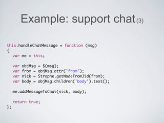Example: support chat (3)

this.handleChatMessage = function (msg)
{
	 var me = this;
	
	 var objMsg = $(msg);
	 var from = objMsg.attr('from');
	 var nick = Strophe.getNodeFromJid(from);
	 var body = objMsg.children('body').text();
	
	 me.addMessageToChat(nick, body);
	
	 return true;
};
 