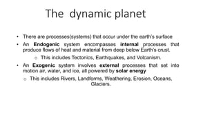 The dynamic planet
• There are processes(systems) that occur under the earth’s surface
• An Endogenic system encompasses internal processes that
produce flows of heat and material from deep below Earth’s crust.
o This includes Tectonics, Earthquakes, and Volcanism.
• An Exogenic system involves external processes that set into
motion air, water, and ice, all powered by solar energy
o This includes Rivers, Landforms, Weathering, Erosion, Oceans,
Glaciers.
 