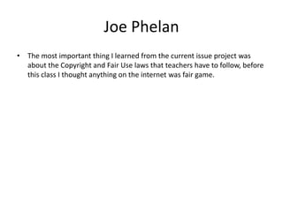 Joe Phelan The most important thing I learned from the current issue project was about the Copyright and Fair Use laws that teachers have to follow, before this class I thought anything on the internet was fair game.     