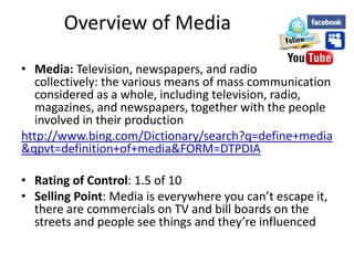 Overview of Media

• Media: Television, newspapers, and radio
  collectively: the various means of mass communication
  considered as a whole, including television, radio,
  magazines, and newspapers, together with the people
  involved in their production
http://www.bing.com/Dictionary/search?q=define+media
&qpvt=definition+of+media&FORM=DTPDIA

• Rating of Control: 1.5 of 10
• Selling Point: Media is everywhere you can’t escape it,
  there are commercials on TV and bill boards on the
  streets and people see things and they’re influenced
 