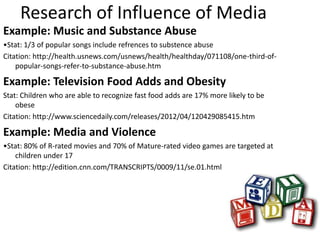 Research of Influence of Media
Example: Music and Substance Abuse
•Stat: 1/3 of popular songs include refrences to substence abuse
Citation: http://health.usnews.com/usnews/health/healthday/071108/one-third-of-
    popular-songs-refer-to-substance-abuse.htm

Example: Television Food Adds and Obesity
Stat: Children who are able to recognize fast food adds are 17% more likely to be
    obese
Citation: http://www.sciencedaily.com/releases/2012/04/120429085415.htm

Example: Media and Violence
•Stat: 80% of R-rated movies and 70% of Mature-rated video games are targeted at
    children under 17
Citation: http://edition.cnn.com/TRANSCRIPTS/0009/11/se.01.html
 