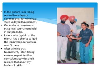 • In this picture I am Taking
  reward from deputy
  commissioner for winning a
  state volleyball tournament.
• Our under 17 team won a
  state level tournament held
  in Punjab, India.
• I was a wise captain of the
  team. I had a chance to lead
  the team when our captain
  wasn’t there.
• After winning that
  tournament, I start taking
  even more part in other
  curriculum activities and I
  realized that about my
  leadership skills.
 