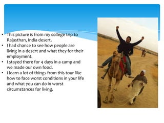 • This picture is from my college trip to
  Rajasthan, India desert.
• I had chance to see how people are
  living in a desert and what they for their
  employment.
• I stayed there for 4 days in a camp and
  we made our own food.
• I learn a lot of things from this tour like
  how to face worst conditions in your life
  and what you can do in worst
  circumstances for living.
 
