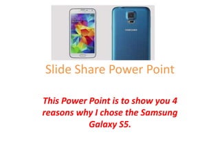 Slide Share Power Point 
This Power Point is to show you 4 
reasons why I chose the Samsung 
Galaxy S5. 
 