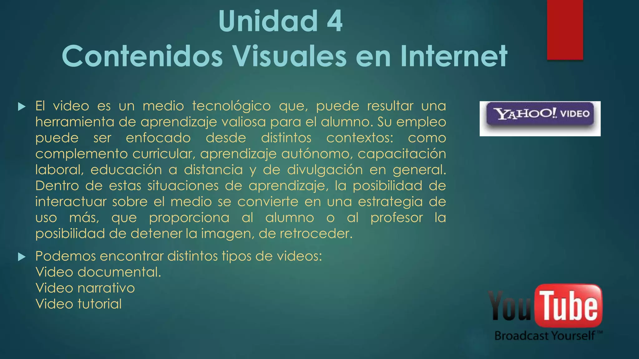 Unidad 4
Contenidos Visuales en Internet
 El video es un medio tecnológico que, puede resultar una
herramienta de aprendizaje valiosa para el alumno. Su empleo
puede ser enfocado desde distintos contextos: como
complemento curricular, aprendizaje autónomo, capacitación
laboral, educación a distancia y de divulgación en general.
Dentro de estas situaciones de aprendizaje, la posibilidad de
interactuar sobre el medio se convierte en una estrategia de
uso más, que proporciona al alumno o al profesor la
posibilidad de detener la imagen, de retroceder.
 Podemos encontrar distintos tipos de videos:
Video documental.
Video narrativo
Video tutorial
 