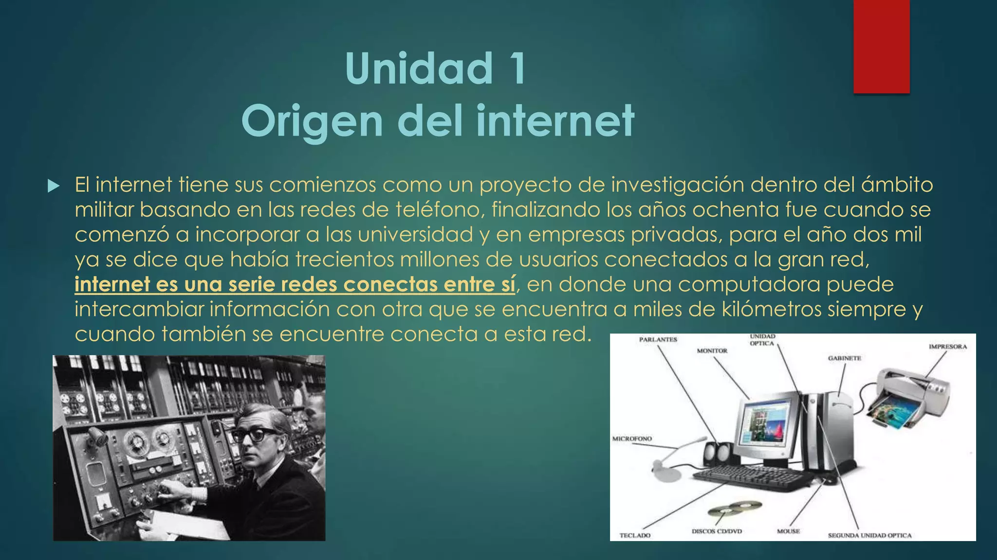 Unidad 1
Origen del internet
 El internet tiene sus comienzos como un proyecto de investigación dentro del ámbito
militar basando en las redes de teléfono, finalizando los años ochenta fue cuando se
comenzó a incorporar a las universidad y en empresas privadas, para el año dos mil
ya se dice que había trecientos millones de usuarios conectados a la gran red,
internet es una serie redes conectas entre sí, en donde una computadora puede
intercambiar información con otra que se encuentra a miles de kilómetros siempre y
cuando también se encuentre conecta a esta red.
 