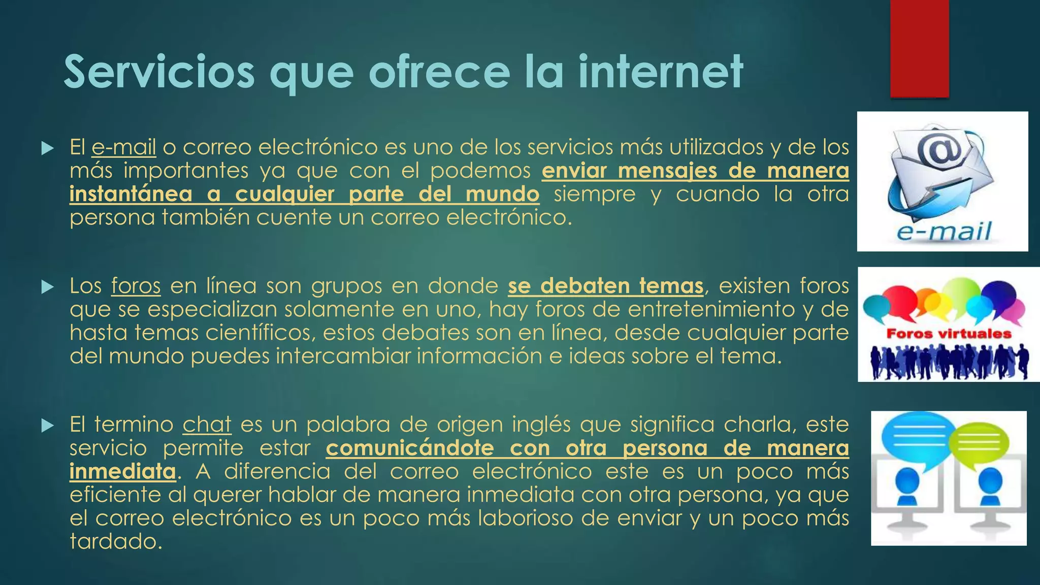 Servicios que ofrece la internet
 El e-mail o correo electrónico es uno de los servicios más utilizados y de los
más importantes ya que con el podemos enviar mensajes de manera
instantánea a cualquier parte del mundo siempre y cuando la otra
persona también cuente un correo electrónico.
 Los foros en línea son grupos en donde se debaten temas, existen foros
que se especializan solamente en uno, hay foros de entretenimiento y de
hasta temas científicos, estos debates son en línea, desde cualquier parte
del mundo puedes intercambiar información e ideas sobre el tema.
 El termino chat es un palabra de origen inglés que significa charla, este
servicio permite estar comunicándote con otra persona de manera
inmediata. A diferencia del correo electrónico este es un poco más
eficiente al querer hablar de manera inmediata con otra persona, ya que
el correo electrónico es un poco más laborioso de enviar y un poco más
tardado.
 