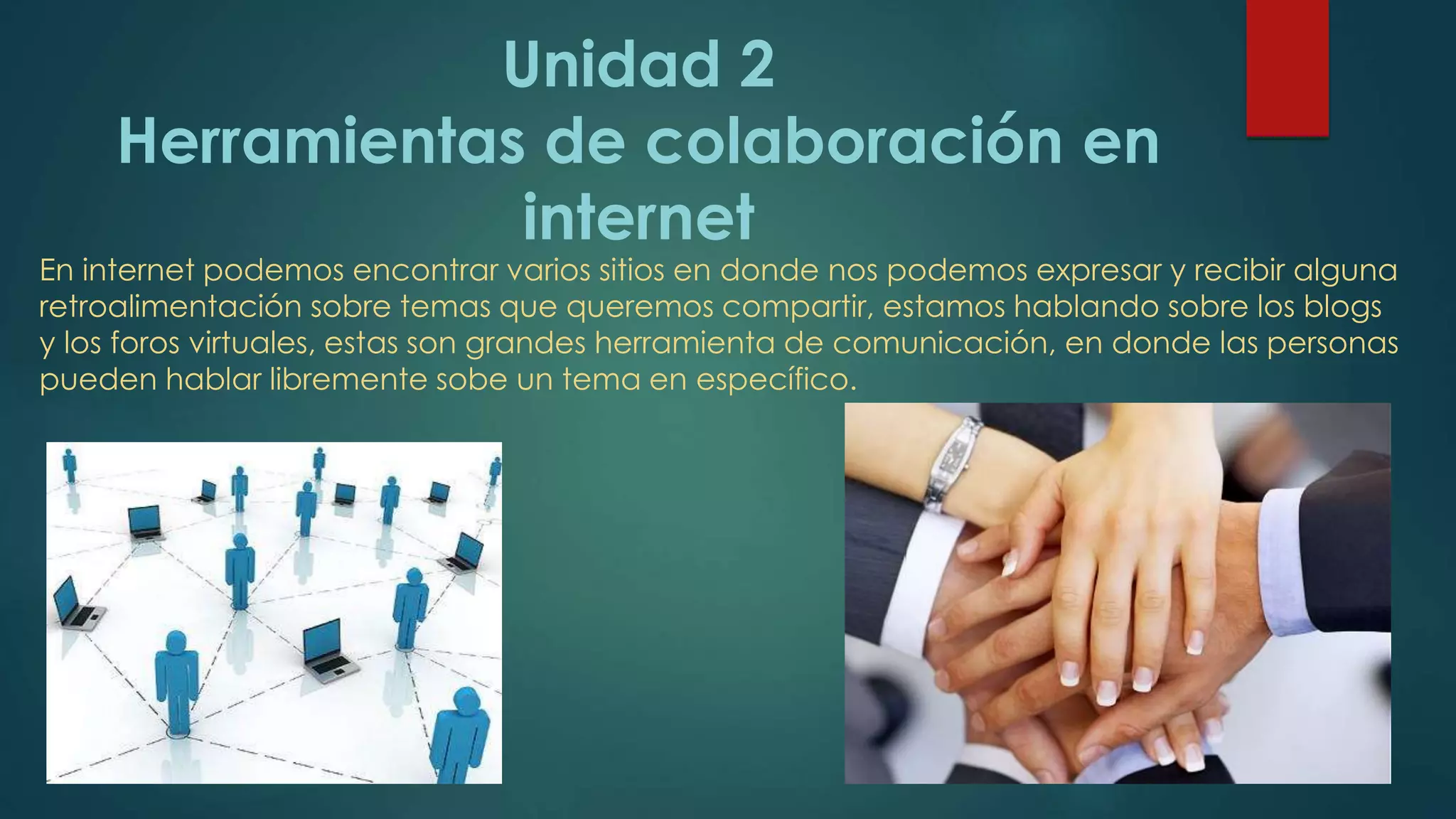 Unidad 2
Herramientas de colaboración en
internet
En internet podemos encontrar varios sitios en donde nos podemos expresar y recibir alguna
retroalimentación sobre temas que queremos compartir, estamos hablando sobre los blogs
y los foros virtuales, estas son grandes herramienta de comunicación, en donde las personas
pueden hablar libremente sobe un tema en específico.
 