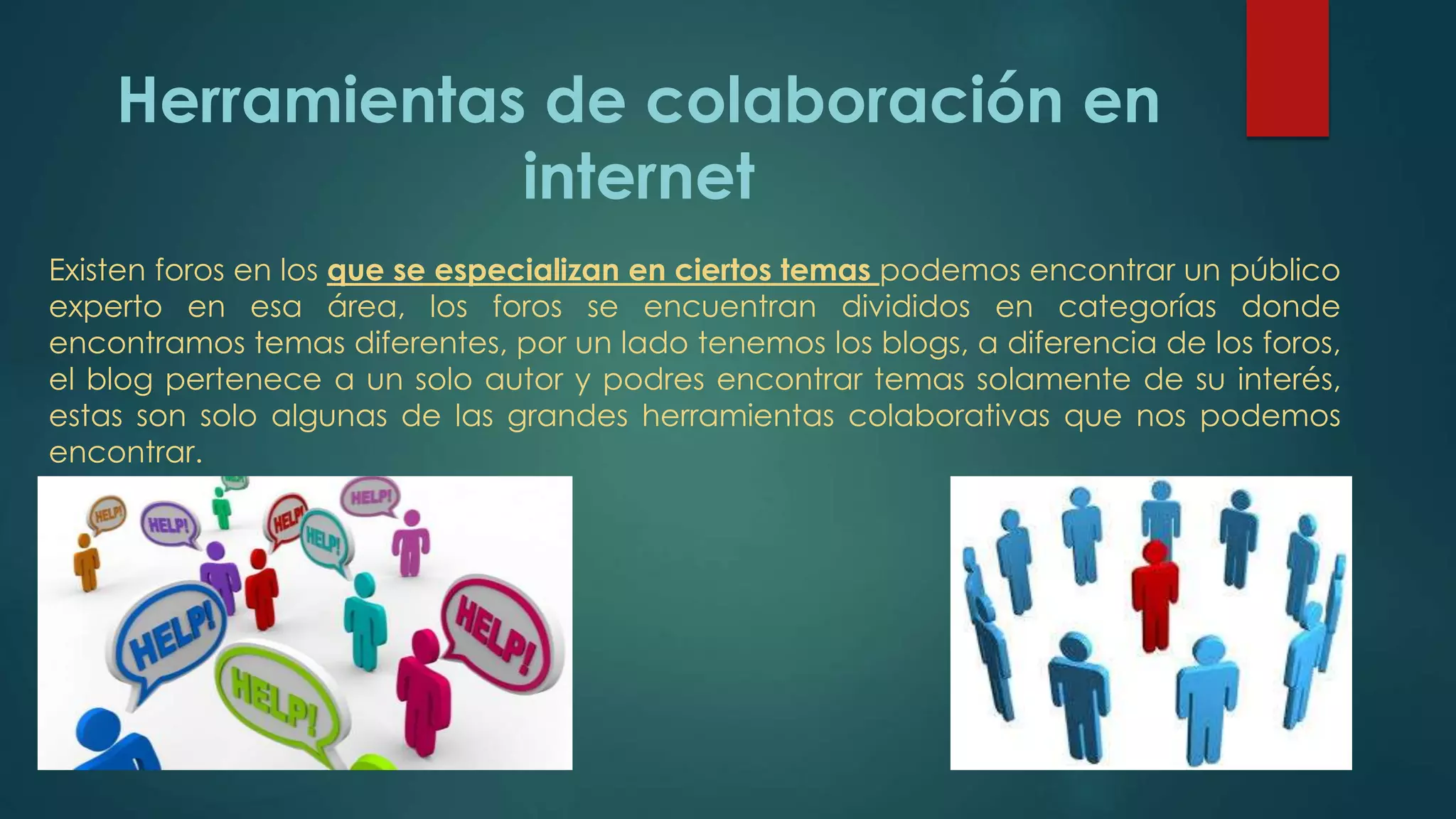 Herramientas de colaboración en
internet
Existen foros en los que se especializan en ciertos temas podemos encontrar un público
experto en esa área, los foros se encuentran divididos en categorías donde
encontramos temas diferentes, por un lado tenemos los blogs, a diferencia de los foros,
el blog pertenece a un solo autor y podres encontrar temas solamente de su interés,
estas son solo algunas de las grandes herramientas colaborativas que nos podemos
encontrar.
 