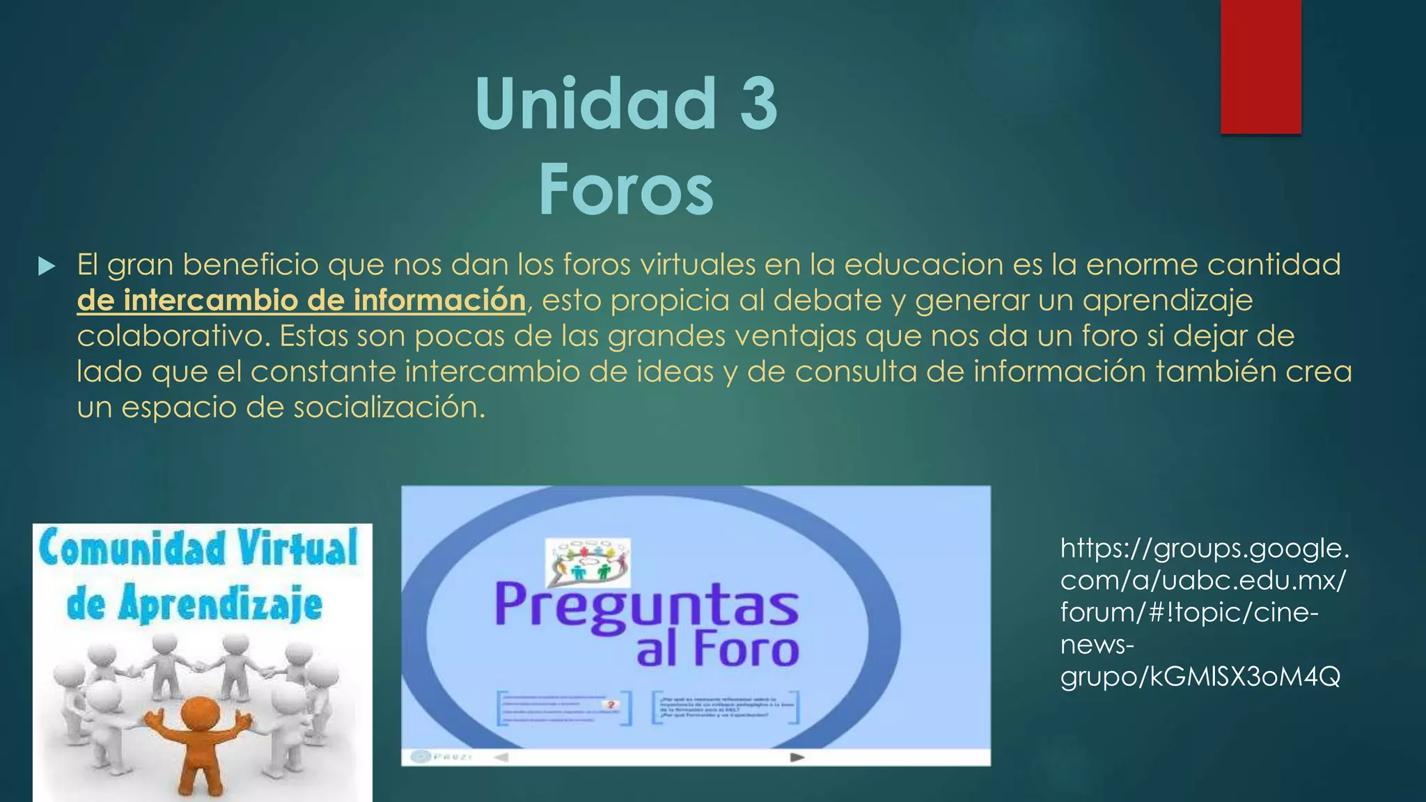 Unidad 3
Foros
 El gran beneficio que nos dan los foros virtuales en la educacion es la enorme cantidad
de intercambio de información, esto propicia al debate y generar un aprendizaje
colaborativo. Estas son pocas de las grandes ventajas que nos da un foro si dejar de
lado que el constante intercambio de ideas y de consulta de información también crea
un espacio de socialización.
https://groups.google.
com/a/uabc.edu.mx/
forum/#!topic/cine-
news-
grupo/kGMlSX3oM4Q
 