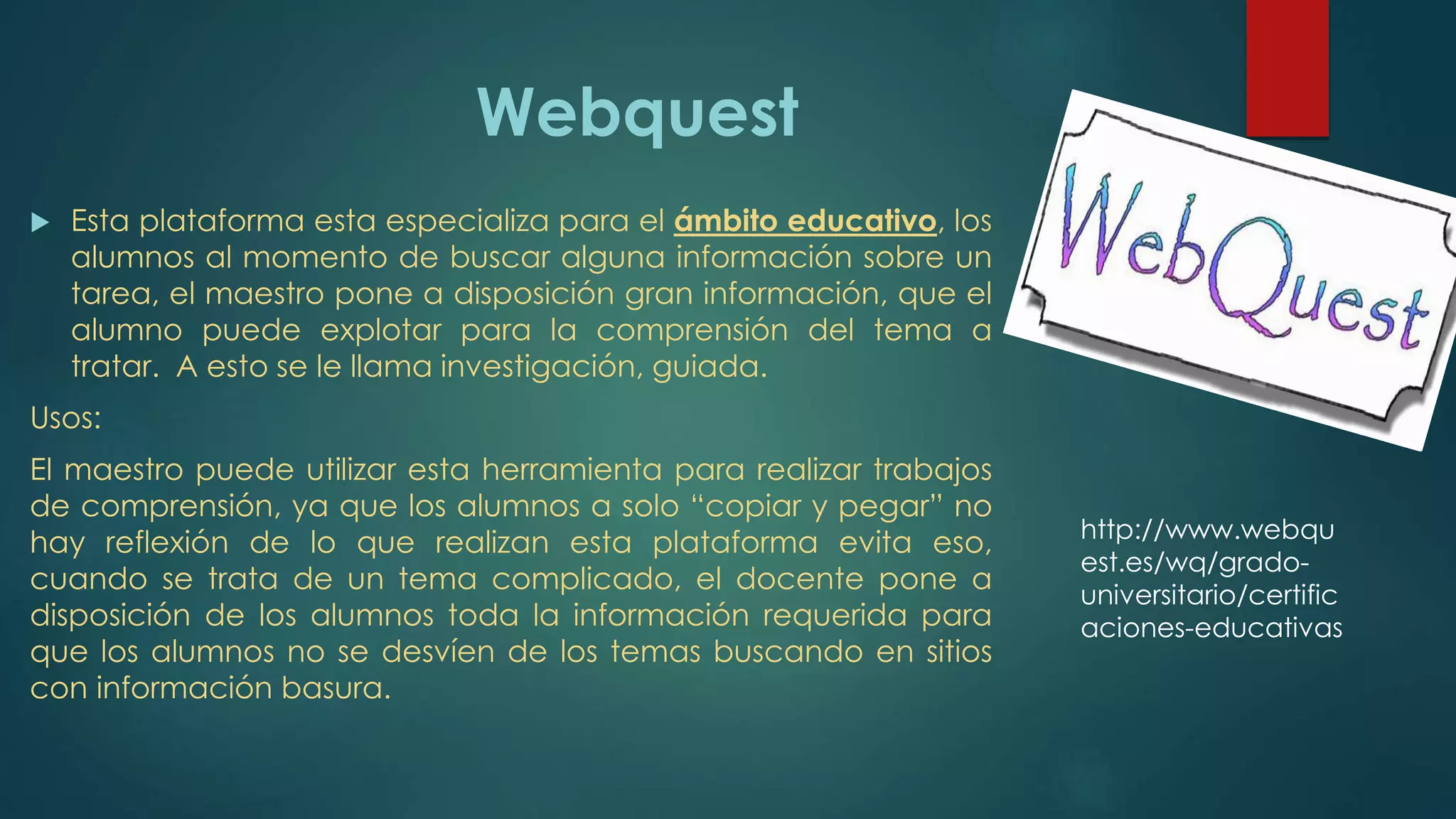 Webquest
 Esta plataforma esta especializa para el ámbito educativo, los
alumnos al momento de buscar alguna información sobre un
tarea, el maestro pone a disposición gran información, que el
alumno puede explotar para la comprensión del tema a
tratar. A esto se le llama investigación, guiada.
Usos:
El maestro puede utilizar esta herramienta para realizar trabajos
de comprensión, ya que los alumnos a solo “copiar y pegar” no
hay reflexión de lo que realizan esta plataforma evita eso,
cuando se trata de un tema complicado, el docente pone a
disposición de los alumnos toda la información requerida para
que los alumnos no se desvíen de los temas buscando en sitios
con información basura.
http://www.webqu
est.es/wq/grado-
universitario/certific
aciones-educativas
 