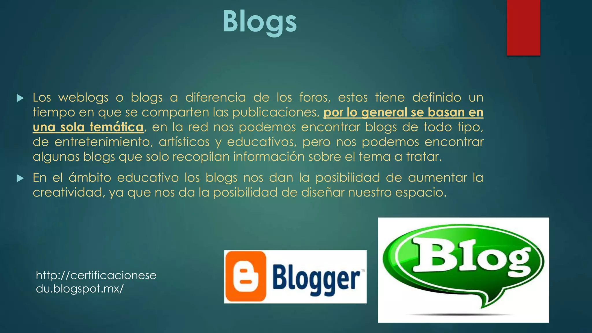 Blogs
 Los weblogs o blogs a diferencia de los foros, estos tiene definido un
tiempo en que se comparten las publicaciones, por lo general se basan en
una sola temática, en la red nos podemos encontrar blogs de todo tipo,
de entretenimiento, artísticos y educativos, pero nos podemos encontrar
algunos blogs que solo recopilan información sobre el tema a tratar.
 En el ámbito educativo los blogs nos dan la posibilidad de aumentar la
creatividad, ya que nos da la posibilidad de diseñar nuestro espacio.
http://certificacionese
du.blogspot.mx/
 