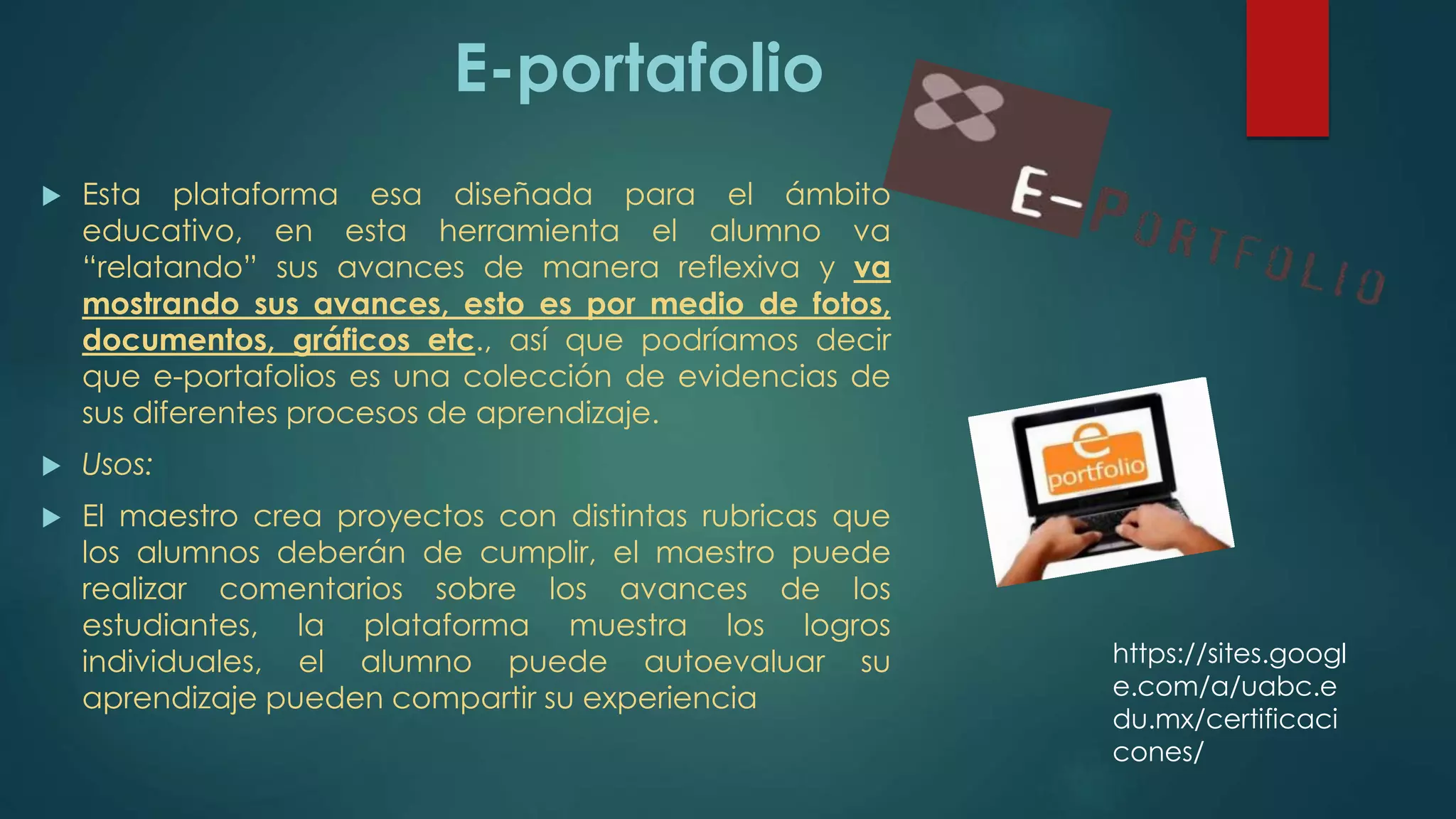E-portafolio
 Esta plataforma esa diseñada para el ámbito
educativo, en esta herramienta el alumno va
“relatando” sus avances de manera reflexiva y va
mostrando sus avances, esto es por medio de fotos,
documentos, gráficos etc., así que podríamos decir
que e-portafolios es una colección de evidencias de
sus diferentes procesos de aprendizaje.
 Usos:
 El maestro crea proyectos con distintas rubricas que
los alumnos deberán de cumplir, el maestro puede
realizar comentarios sobre los avances de los
estudiantes, la plataforma muestra los logros
individuales, el alumno puede autoevaluar su
aprendizaje pueden compartir su experiencia
https://sites.googl
e.com/a/uabc.e
du.mx/certificaci
cones/
 